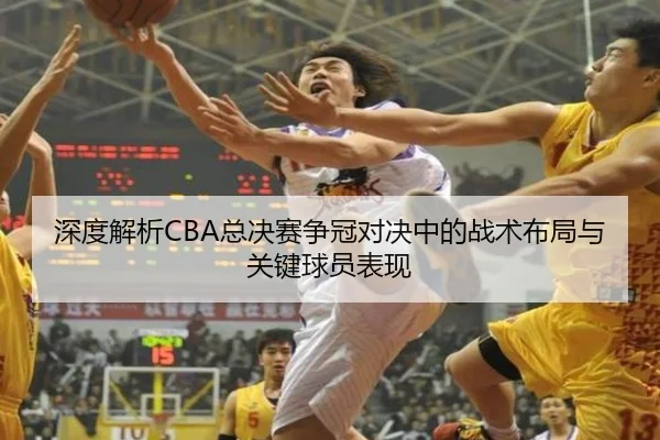 深度解析CBA总决赛争冠对决中的战术布局与关键球员表现